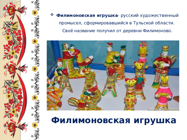 Филимоновская игрушка - русский художественный промысел, сформировавшийся в Тульской области.  Своё название получил от деревни Филимоново.