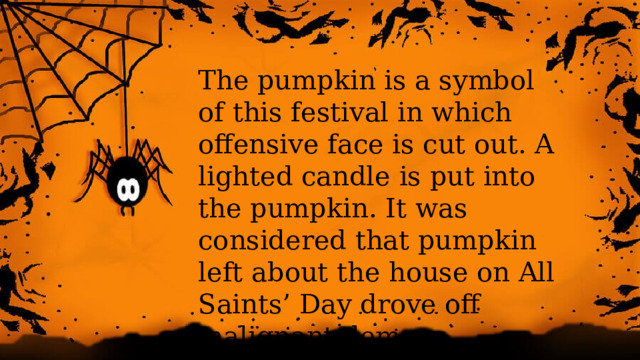 The pumpkin is a symbol of this festival in which offensive face is cut out. A lighted candle is put into the pumpkin. It was considered that pumpkin left about the house on All Saints’ Day drove off malignant demons.