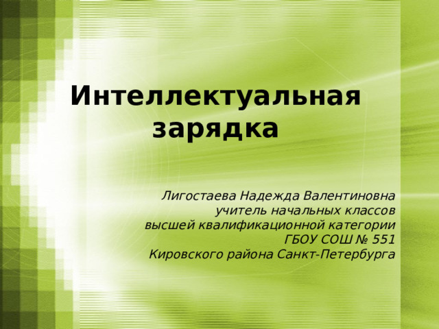 Интеллектуальная зарядка Лигостаева Надежда Валентиновна учитель начальных классов высшей квалификационной категории ГБОУ СОШ № 551 Кировского района Санкт-Петербурга