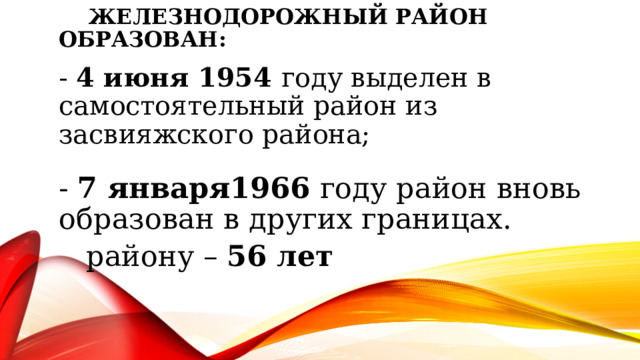 Железнодорожный район образован: - 4 июня 1954 году выделен в самостоятельный район из засвияжского района; - 7 января1966 году район вновь образован в других границах.  району – 56 лет