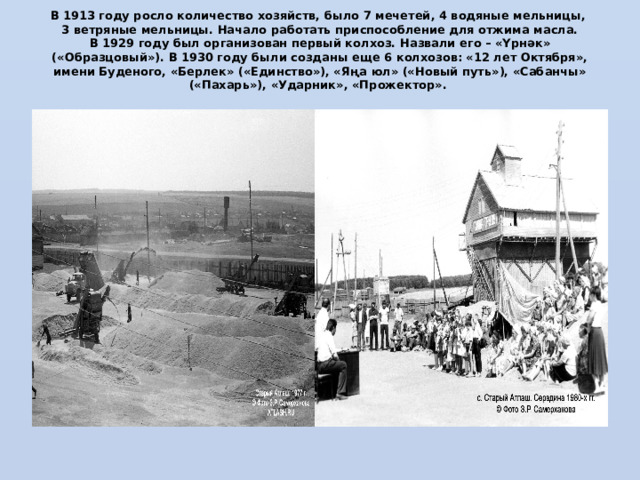 В 1913 году росло количество хозяйств, было 7 мечетей, 4 водяные мельницы,  3 ветряные мельницы. Начало работать приспособление для отжима масла.  В 1929 году был организован первый колхоз. Назвали его – «Yрнәк» («Образцовый»). В 1930 году были созданы еще 6 колхозов: «12 лет Октября», имени Буденого, «Берлек» («Единство»), «Яңа юл» («Новый путь»), «Сабанчы» («Пахарь»), «Ударник», «Прожектор».