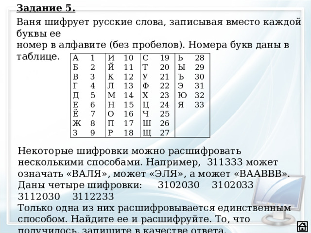 Задание 5. Ваня шифрует русские слова, записывая вместо каждой буквы ее  номер в алфавите (без пробелов). Номера букв даны в таблице. А Б 1 2 И В 3 Й Г 10 4 11 С К Д Т Е 19 12 5 Л 6 20 13 Ё М Ь У Н 28 Ы Ж 14 7 Ф 21 29 8 22 15 Ъ З О Х П 9 16 30 23 Ц Э 24 17 31 Ч Ю Р 18 25 32 Ш Я 33 26 Щ 27 Некоторые шифровки можно расшифровать несколькими способами. Например, 311333 может означать «ВАЛЯ», может «ЭЛЯ», а может «ВААВВВ». Даны четыре шифровки: 3102030 3102033 3112030 3112233 Только одна из них расшифровывается единственным способом. Найдите ее и расшифруйте. То, что получилось, запишите в качестве ответа.