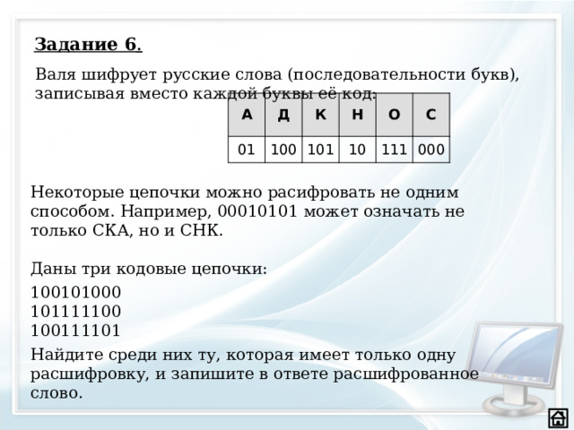 Задание 6 .   Валя шифрует русские слова (последовательности букв), записывая вместо каждой буквы её код: А Д 01 100 К Н 101 10 О С 111 000 Некоторые цепочки можно расифровать не одним способом. Например, 00010101 может означать не только СКА, но и СНК. Даны три кодовые цепочки: 100101000 101111100 100111101 Найдите среди них ту, которая имеет только одну расшифровку, и запишите в ответе расшифрованное слово.    