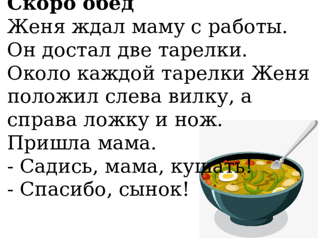 Скоро обед  Женя ждал маму с работы. Он достал две тарелки. Около каждой тарелки Женя положил слева вилку, а справа ложку и нож. Пришла мама.  - Садись, мама, кушать!  - Спасибо, сынок!