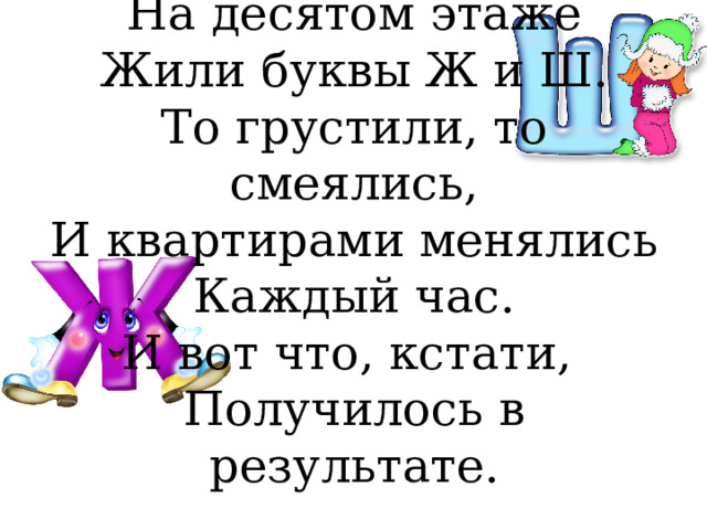 На десятом этаже  Жили буквы Ж и Ш.  То грустили, то смеялись,  И квартирами менялись  Каждый час.  И вот что, кстати,  Получилось в результате.