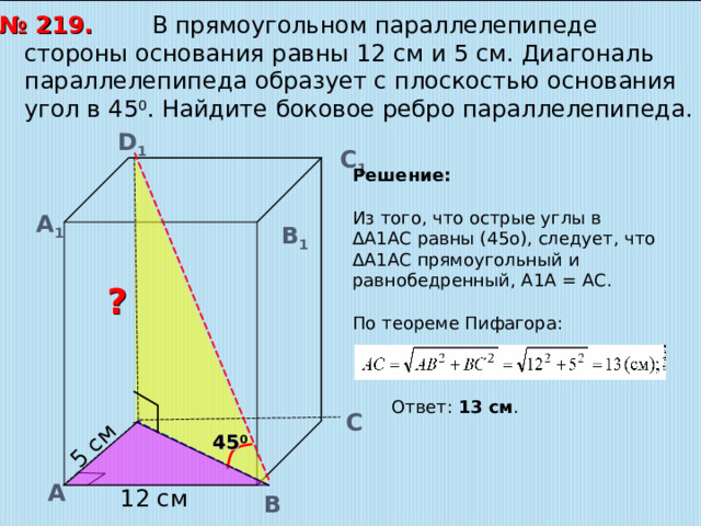 5 см  В прямоугольном параллелепипеде стороны основания равны 12 см и 5 см. Диагональ параллелепипеда образует с плоскостью основания угол в 45 0 . Найдите боковое ребро параллелепипеда. № 219. D 1 С 1 Решение: Из того, что острые углы в ΔА1АС равны (45о), следует, что ΔА1АС прямоугольный и равнобедренный, А1А = АС. По теореме Пифагора:  Ответ: 13 см . А 1 В 1 ? С 45 0 А 12 см В