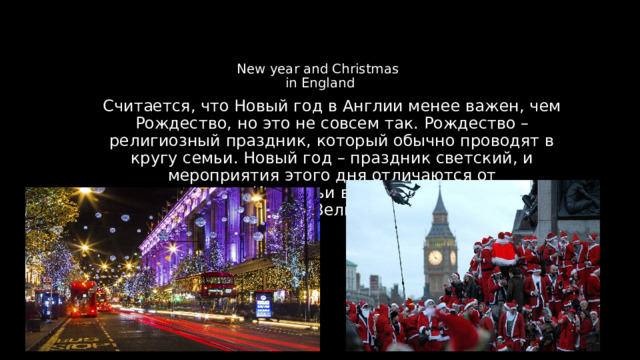 Считается, что Новый год в Англии менее важен, чем Рождество, но это не совсем так. Рождество – религиозный праздник, который обычно проводят в кругу семьи. Новый год – праздник светский, и мероприятия этого дня отличаются от рождественских. Из статьи вы узнаете, как отмечают Новый год в Великобритании. New year and Christmas  in England