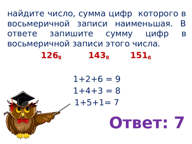 найдите число, сумма цифр которого в восьмеричной записи наименьшая. В ответе запишите сумму цифр в восьмеричной записи этого числа. 126 8 143 8   151 8 1+2+6 = 9 1+4+3 = 8 1+5+1= 7 Ответ: 7