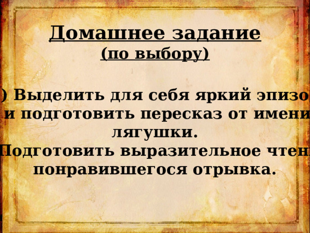 Домашнее задание (по выбору)  1) Выделить для себя яркий эпизод  и подготовить пересказ от имени лягушки. 2) Подготовить выразительное чтение понравившегося отрывка.