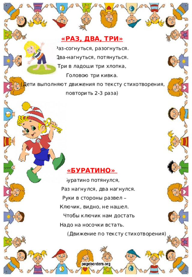 «РАЗ, ДВА, ТРИ» Раз-согнуться, разогнуться. Два-нагнуться, потянуться. Три в ладоши три хлопка, Головою три кивка.  (Дети выполняют движения по тексту стихотворения, повторить 2-3 раза)      «БУРАТИНО» Буратино потянулся,  Раз нагнулся, два нагнулся.  Руки в стороны развел –  Ключик, видно, не нашел.  Чтобы ключик нам достать Надо на носочки встать. (Движение по тексту стихотворения)