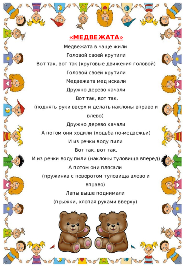 «МЕДВЕЖАТА» Медвежата в чаще жили  Головой своей крутили  Вот так, вот так (круговые движения головой) Головой своей крутили  Медвежата мед искали  Дружно дерево качали  Вот так, вот так, (поднять руки вверх и делать наклоны вправо и влево) Дружно дерево качали  А потом они ходили (ходьба по-медвежьи) И из речки воду пили  Вот так, вот так, И из речки воду пили (наклоны туловища вперед) А потом они плясали (пружинка с поворотом туловища влево и вправо) Лапы выше поднимали (прыжки, хлопая руками вверху) Вот так, вот так, Лапы выше поднимали