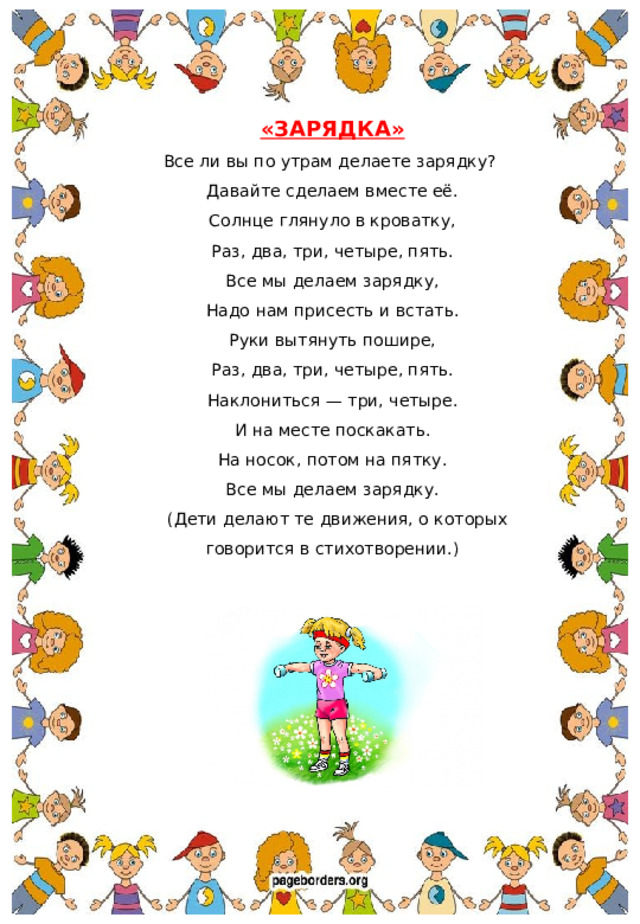 «ЗАРЯДКА» Все ли вы по утрам делаете зарядку? Давайте сделаем вместе её. Солнце глянуло в кроватку, Раз, два, три, четыре, пять. Все мы делаем зарядку, Надо нам присесть и встать. Руки вытянуть пошире, Раз, два, три, четыре, пять. Наклониться — три, четыре. И на месте поскакать. На носок, потом на пятку. Все мы делаем зарядку.  (Дети делают те движения, о которых говорится в стихотворении.)