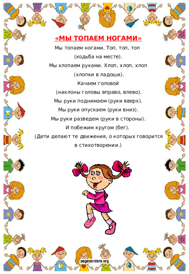 «МЫ ТОПАЕМ НОГАМИ» Мы топаем ногами. Топ, топ, топ (ходьба на месте). Мы хлопаем руками. Хлоп, хлоп, хлоп  (хлопки в ладоши). Качаем головой  (наклоны головы вправо, влево). Мы руки поднимаем (руки вверх). Мы руки опускаем (руки вниз). Мы руки разведем (руки в стороны). И побежим кругом (бег).  (Дети делают те движения, о которых говорится в стихотворении.)