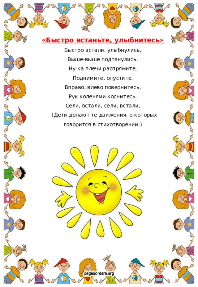 «Быстро встаньте, улыбнитесь» Быстро встали, улыбнулись, Выше-выше подтянулись. Ну-ка плечи распрямите, Поднимите, опустите. Вправо, влево повернитесь, Рук коленями коснитесь. Сели, встали, сели, встали,  (Дети делают те движения, о которых говорится в стихотворении.)