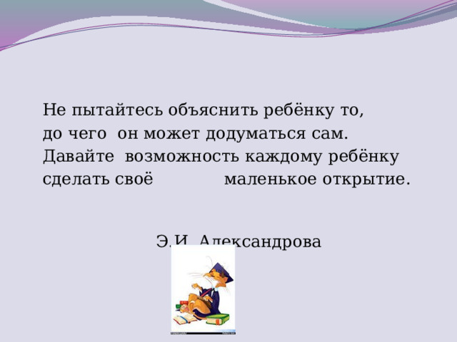 Не пытайтесь объяснить ребёнку то,  до чего  он может додуматься сам.  Давайте  возможность каждому ребёнку  сделать своё  маленькое открытие.                            Э.И. Александрова