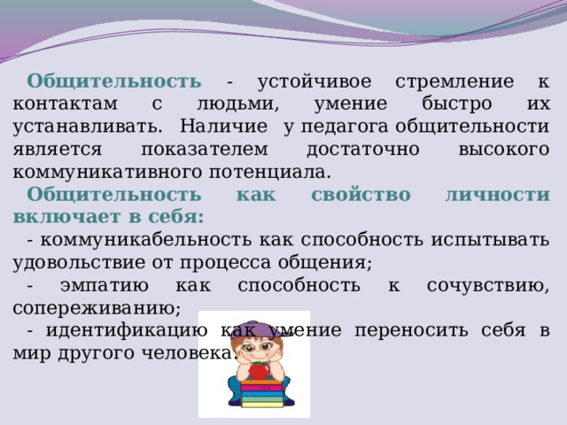 Общительность  - устойчивое стремление к контактам с людьми, умение быстро их устанавливать. Наличие у педагога общительности является показателем достаточно высокого коммуникативного потенциала.  Общительность как свойство личности включает в себя: - коммуникабельность как способность испытывать удовольствие от процесса общения; - эмпатию как способность к сочувствию, сопереживанию; - идентификацию как умение переносить себя в мир другого человека.