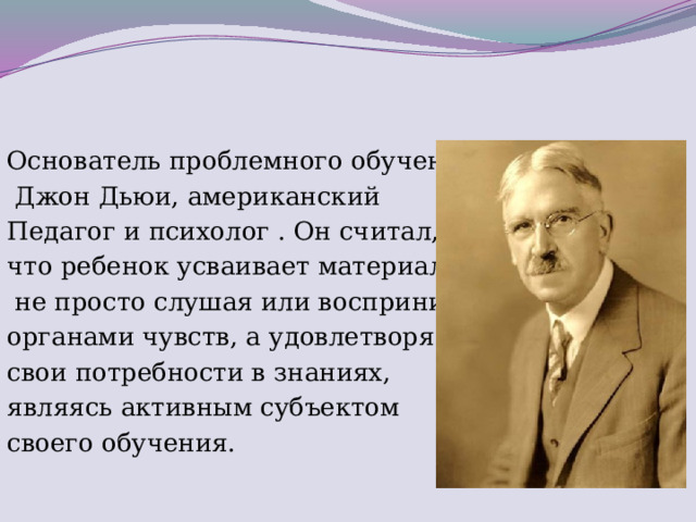 Основатель проблемного обучения  Джон Дьюи, американский Педагог и психолог . Он считал, что ребенок усваивает материал,  не просто слушая или воспринимая органами чувств, а удовлетворяя свои потребности в знаниях, являясь активным субъектом своего обучения.