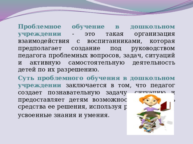 Проблемное обучение в дошкольном учреждении - это такая организация взаимодействия с воспитанниками, которая предполагает создание под руководством педагога проблемных вопросов, задач, ситуаций и активную самостоятельную деятельность детей по их разрешению. Суть проблемного обучения в дошкольном учреждении заключается в том, что педагог создает познавательную задачу, ситуацию и предоставляет детям возможность изыскивать средства ее решения, используя ранее усвоенные знания и умения.