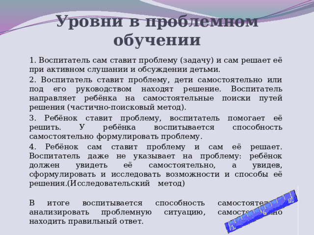 Уровни в проблемном обучении 1. Воспитатель сам ставит проблему (задачу) и сам решает её при активном слушании и обсуждении детьми. 2. Воспитатель ставит проблему, дети самостоятельно или под его руководством находят решение. Воспитатель направляет ребёнка на самостоятельные поиски путей решения (частично-поисковый метод). 3. Ребёнок ставит проблему, воспитатель помогает её решить. У ребёнка воспитывается способность самостоятельно формулировать проблему. 4. Ребёнок сам ставит проблему и сам её решает. Воспитатель даже не указывает на проблему: ребёнок должен увидеть её самостоятельно, а увидев, сформулировать и исследовать возможности и способы её решения.(Исследовательский метод)                                                                                В итоге воспитывается способность самостоятельно анализировать проблемную ситуацию, самостоятельно находить правильный ответ.  