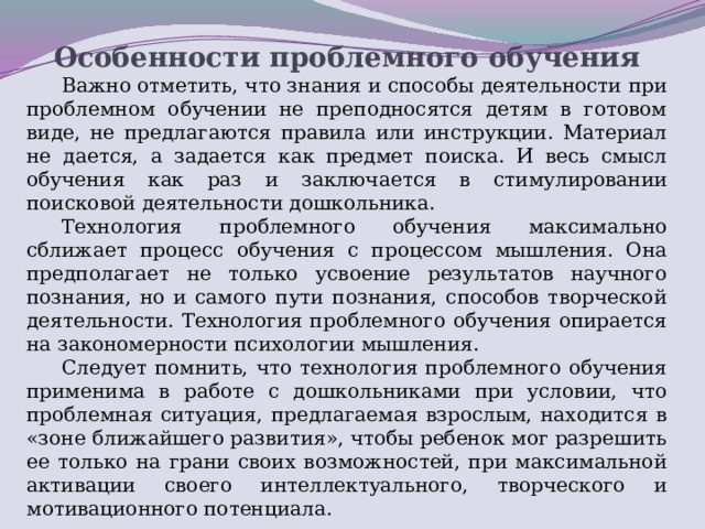 Особенности проблемного обучения Важно отметить, что знания и способы деятельности при проблемном обучении не преподносятся детям в готовом виде, не предлагаются правила или инструкции. Материал не дается, а задается как предмет поиска. И весь смысл обучения как раз и заключается в стимулировании поисковой деятельности дошкольника. Технология проблемного обучения максимально сближает процесс обучения с процессом мышления. Она предполагает не только усвоение результатов научного познания, но и самого пути познания, способов творческой деятельности. Технология проблемного обучения опирается на закономерности психологии мышления. Следует помнить, что технология проблемного обучения применима в работе с дошкольниками при условии, что проблемная ситуация, предлагаемая взрослым, находится в «зоне ближайшего развития», чтобы ребенок мог разрешить ее только на грани своих возможностей, при максимальной активации своего интеллектуального, творческого и мотивационного потенциала.