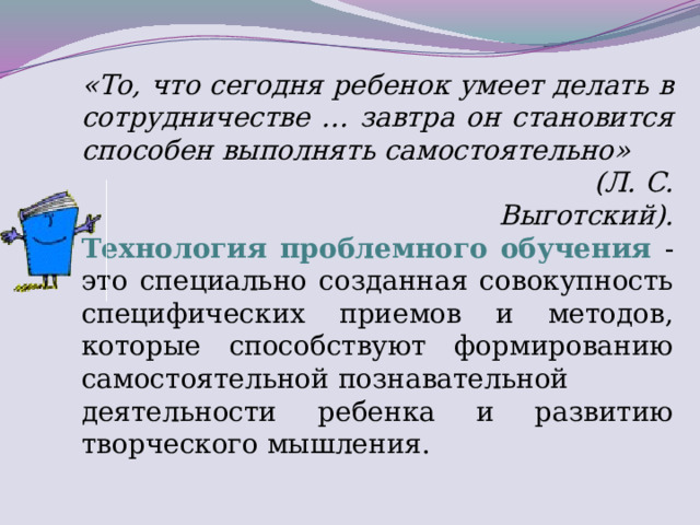 «То, что сегодня ребенок умеет делать в сотрудничестве … завтра он становится способен выполнять самостоятельно»  (Л. С. Выготский). Технология проблемного обучения - это специально созданная совокупность специфических приемов и методов, которые способствуют формированию самостоятельной познавательной деятельности  ребенка и развитию творческого мышления.