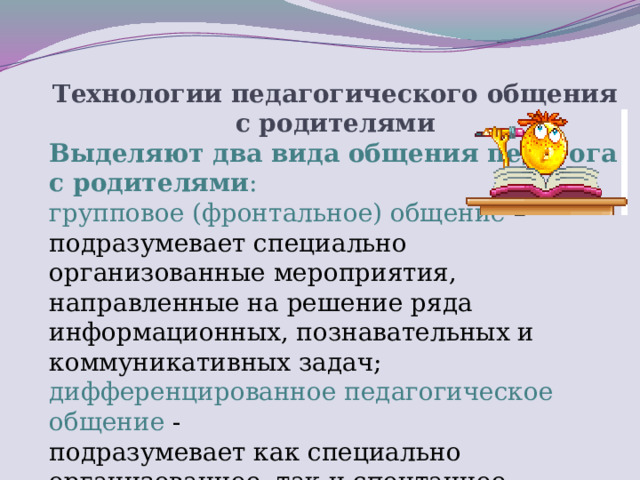 Технологии педагогического общения с родителями Выделяют два вида общения педагога с родителями :  групповое (фронтальное) общение –  подразумевает специально организованные мероприятия, направленные на решение ряда информационных, познавательных и коммуникативных задач;  дифференцированное педагогическое общение -  подразумевает как специально организованное, так и спонтанное общение педагога с одним или подгруппой родителей.