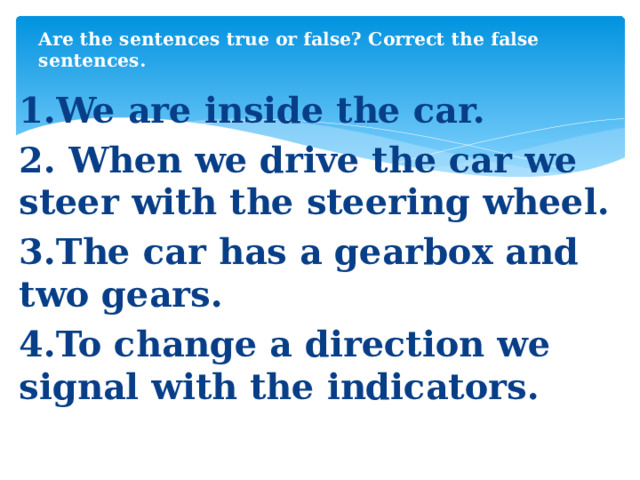 Are the sentences true or false? Correct the false sentences. 1.We are inside the car. 2. When we drive the car we steer with the steering wheel. 3.The car has a gearbox and two gears. 4.To change а direction we signal with the indicators.  