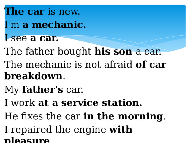 The car is new. I'm a mechanic. I see a car. The father bought his son a car. The mechanic is not afraid of car breakdown . My father's car. I work at a service station. He fixes the car in the morning . I repaired the engine with pleasure .