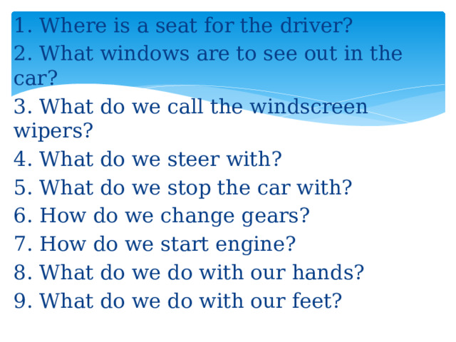 1. Where is a seat for the driver? 2. What windows are to see out in the car? 3. What do we call the windscreen wipers? 4. What do we steer with? 5. What do we stop the car with? 6. How do we change gears? 7. How do we start engine? 8. What do we do with our hands? 9. What do we do with our feet?