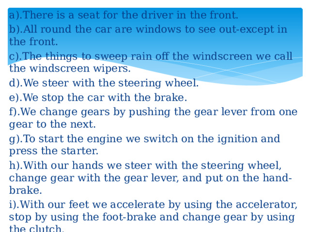 a).There is a seat for the driver in the front. b).All round the car are windows to see out-except in the front. c).The things to sweep rain off the windscreen we call the windscreen wipers. d).We steer with the steering wheel. e).We stop the car with the brake. f).We change gears by pushing the gear lever from one gear to the next. g).To start the engine we switch on the ignition and press the starter. h).With our hands we steer with the steering wheel, change gear with the gear lever, and put on the hand-brake. i).With our feet we accelerate by using the accelerator, stop by using the foot-brake and change gear by using the clutch.