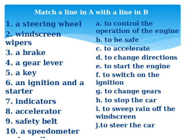 Match a line in A with a line in B 1. a steering wheel a. to control the operation of the engine 2. windscreen wipers b. to be safe 3. a brake c. to accelerate 4. a gear lever d. to change directions e. to start the engine 5. a key f. to switch on the ignition 6. an ignition and a starter g. to change gears 7. indicators h. to stop the car 8. accelerator i. to sweep rain off the windscreen 9. safety belt j.to steer the car 10. a speedometer and an oil pressure gauge