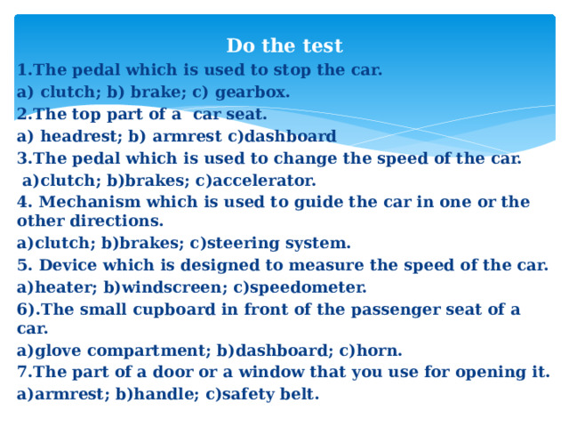 Do the test   1.The pedal which is used to stop the car. a) clutch; b) brake; c) gearbox. 2.The top part of a car seat. a) headrest; b) armrest c)dashboard 3.The pedal which is used to change the speed of the car.  a)clutch; b)brakes; c)accelerator. 4. Mechanism which is used to guide the car in one or the other directions. a)clutch; b)brakes; c)steering system. 5. Device which is designed to measure the speed of the car. a)heater; b)windscreen; c)speedometer. 6).The small cupboard in front of the passenger seat of a car. a)glove compartment; b)dashboard; c)horn. 7.The part of a door or a window that you use for opening it. a)armrest; b)handle; c)safety belt.