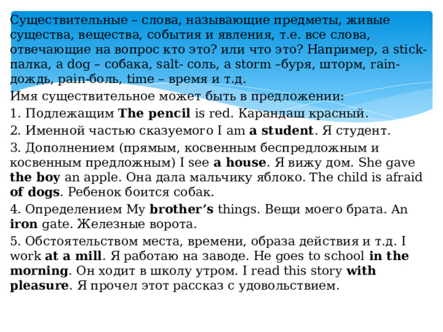 Существительные – слова, называющие предметы, живые существа, вещества, события и явления, т.е. все слова, отвечающие на вопрос кто это? или что это? Например, a stick-палка, a dog – собака, salt- соль, a storm –буря, шторм, rain- дождь, pain-боль, time – время и т.д. Имя существительное может быть в предложении: 1. Подлежащим The pencil is red. Карандаш красный. 2. Именной частью сказуемого I am a student . Я студент. 3. Дополнением (прямым, косвенным беспредложным и косвенным предложным) I see a house . Я вижу дом. She gave the boy an apple. Она дала мальчику яблоко. The child is afraid of dogs . Ребенок боится собак. 4. Определением My brother’s things. Вещи моего брата. An iron gate. Железные ворота. 5. Обстоятельством места, времени, образа действия и т.д. I work at a mill . Я работаю на заводе. He goes to school in the morning . Он ходит в школу утром. I read this story with pleasure . Я прочел этот рассказ с удовольствием.