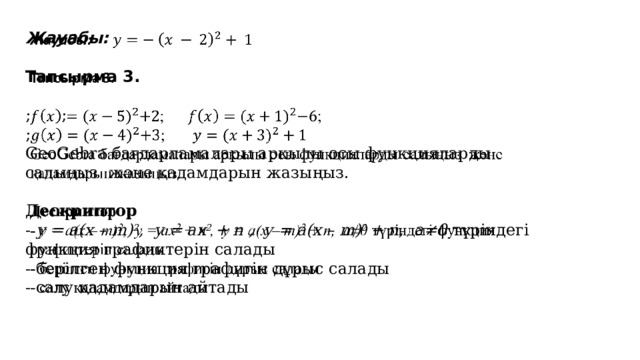   Жауабы:  Тапсырма 3. ; ; ;  GeoGebra бағдарламалары аркылы осы функцияларды салыңыз және қадамдарын жазыңыз.  Дескриптор - y = a(x – m) 2 , y = ax 2 + n , y = a(x – m) 2 + n, a≠0 түріндегі функция графиктерін салады - берілген функция графигін дұрыс салады - салу қадамдарын айтады