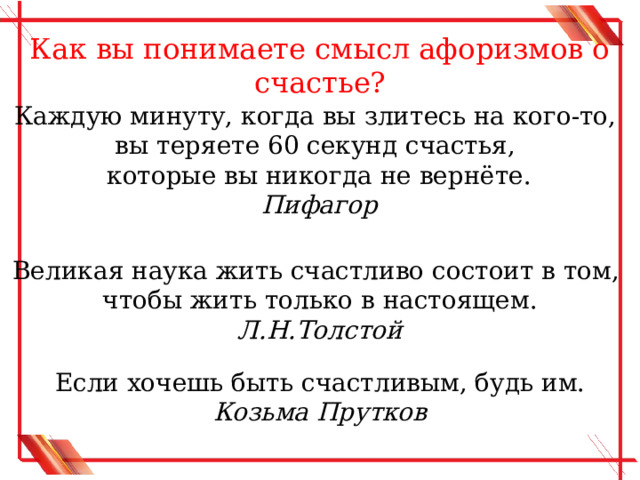 Как вы понимаете смысл афоризмов о счастье? Каждую минуту, когда вы злитесь на кого-то, вы теряете 60 секунд счастья, которые вы никогда не вернёте. Пифагор Великая наука жить счастливо состоит в том, чтобы жить только в настоящем. Л.Н.Толстой Если хочешь быть счастливым, будь им. Козьма Прутков