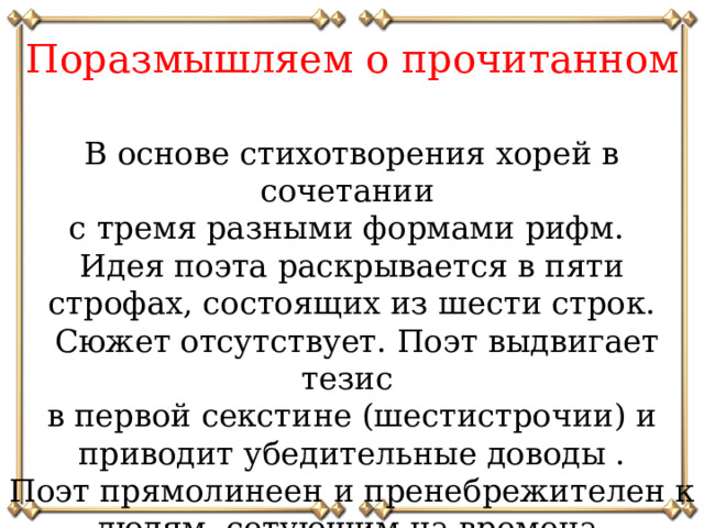 Поразмышляем о прочитанном В основе стихотворения хорей в сочетании с тремя разными формами рифм. Идея поэта раскрывается в пяти строфах, состоящих из шести строк.  Сюжет отсутствует. Поэт выдвигает тезис в первой секстине (шестистрочии) и приводит убедительные доводы . Поэт прямолинеен и пренебрежителен к людям, сетующим на времена.