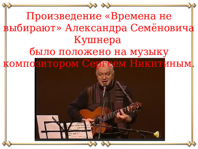 Произведение «Времена не выбирают» Александра Семёновича Кушнера было положено на музыку композитором Сергеем Никитиным.