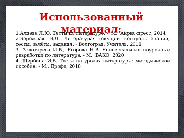 Использованный материал: Алиева Л.Ю. Тесты по литературе. - М.: Айрис-пресс, 2014 Бережная И.Д. Литература: текущий контроль знаний, тесты, зачёты, задания. - Волгоград: Учитель, 2018 3. Золотарёва И.В., Егорова Н.В. Универсальные поурочные разработки по литературе. - М.: ВАКО, 2020 4. Щербина И.В. Тесты на уроках литературы: методическое пособие. - М.: Дрофа, 2018