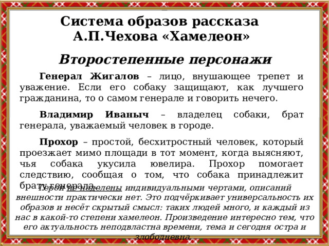 Система образов рассказа А.П.Чехова «Хамелеон» Второстепенные персонажи Генерал Жигалов – лицо, внушающее трепет и уважение. Если его собаку защищают, как лучшего гражданина, то о самом генерале и говорить нечего. Владимир Иваныч – владелец собаки, брат генерала, уважаемый человек в городе. Прохор – простой, бесхитростный человек, который проезжает мимо площади в тот момент, когда выясняют, чья собака укусила ювелира. Прохор помогает следствию, сообщая о том, что собака принадлежит брату генерала. Герои не наделены индивидуальными чертами, описаний внешности практически нет. Это подчёркивает универсальность их образов и несёт скрытый смысл: таких людей много, и каждый из нас в какой-то степени хамелеон. Произведение интересно тем, что его актуальность неподвластна времени, тема и сегодня остра и злободневна.