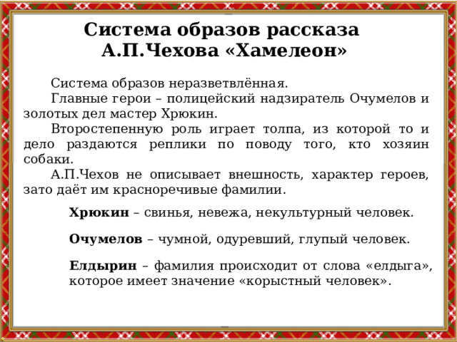 Система образов рассказа А.П.Чехова «Хамелеон» Система образов неразветвлённая. Главные герои – полицейский надзиратель Очумелов и золотых дел мастер Хрюкин. Второстепенную роль играет толпа, из которой то и дело раздаются реплики по поводу того, кто хозяин собаки. А.П.Чехов не описывает внешность, характер героев, зато даёт им красноречивые фамилии. Хрюкин – свинья, невежа, некультурный человек. Очумелов – чумной, одуревший, глупый человек. Елдырин – фамилия происходит от слова «елдыга», которое имеет значение «корыстный человек». 