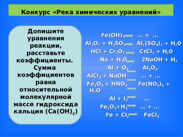 Конкурс «Река химических уравнений»   Допишите уравнения реакции, расставьте коэффициенты. Сумма коэффициентов равна относительной молекулярной массе гидроксида кальция ( Ca ( OH ) 2 )    Fe(OH) 3 … + …  А l 2 O 3 + H 2 SO 4 Al 2 (SO 4 ) 3 + H 2 0  HCl + Cr 2 O 3 CrCl 3 + H 2 0  Na + H 2 0 2NaOH + H 2  Al + O 2 Al 2 O 3  AlCl 3 + NaOH … + …  Fe 2 O 3 + HNO 3   Fe(NO 3 ) 3 + H 2 O  Al + I 2 …  Fe 2 O 3 +H 2 … + …  Fe + Cl 2   FeCl 3