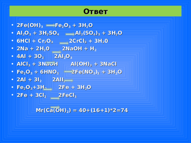 Ответ 2Fe(OH) 3    Fe 2 O 3 + 3H 2 O Al 2 O 3 + 3H 2 SO 4   Al 2 (SO 4 ) 3 + 3H 2 O 6HCl + Cr 2 O 3   2CrCl 3 + 3H 2 0 2Na + 2H 2 0    2NaOH + H 2 4Al + 3O 2  2Al 2 O 3 AlCl 3 + 3NaOH  Al(OH) 3 + 3NaCl Fe 2 O 3 + 6HNO 3   2Fe(NO 3 ) 3 + 3H 2 O 2Al + 3I 2   2AlI 3 Fe 2 O 3 +3H 2  2Fe + 3H 2 O 2Fe + 3Cl 2  2FeCl 3    Mr(Ca(OH) 2 ) = 40+(16+1)*2=74