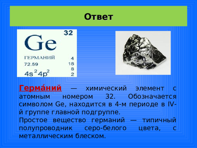 Ответ Герма́ний  — химический элемент с атомным номером 32. Обозначается символом Ge, находится в 4-м периоде в IV -й группе главной подгруппе. Простое вещество германий — типичный полупроводник серо-белого цвета, с металлическим блеском. 