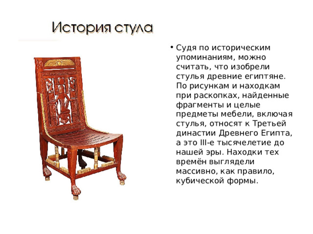 Судя по историческим упоминаниям, можно считать, что изобрели стулья древние египтяне. По рисункам и находкам при раскопках, найденные фрагменты и целые предметы мебели, включая стулья, относят к Третьей династии Древнего Египта, а это III-е тысячелетие до нашей эры. Находки тех времён выглядели массивно, как правило, кубической формы.