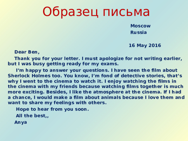 Образец письма  Moscow  Russia   16  May 2016  Dear Ben,  Thank you for your letter. I must apologize for not writing earlier, but I was busy getting ready for my exams.  I’m happy to answer your questions. I have seen the film about Sherlock Holmes too. You know, I’m fond of detective stories, that’s why I went to the cinema to watch it. I enjoy watching the films in the cinema with my friends because watching films together is much more exciting. Besides, I like the atmosphere at the cinema. If I had a chance, I would make a film about animals because I love them and want to share my feelings with others.  Hope to hear from you soon.   All the best,,  Anya