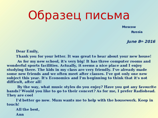 Образец письма   Moscow     Russia   June 8 th 201 6  Dear Emily,   Thank you for your letter. It was great to hear about your new house!   As for my new school, it's very big! It has three computer rooms and wonderful sports facilities. Actually, it seems a nice place and I enjoy studying there. The kids in my class are very friendly. I've already made some new friends and we often meet after classes. I've got only one new subject this year. It's Economics and I'm beginning to think that it's not difficult, after all!   By the way, what music styles do you enjoy? Have you got any favourite bands? Would you like to go to their concert? As for me, I prefer Radiohead. They are cool  I'd better go now. Mum wants me to help with the housework. Keep in touch!  All the best,  Ann
