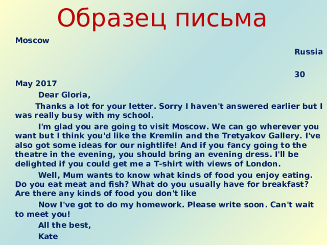 Образец письма  Moscow  Russia   30 May 2017  Dear Gloria,   Thanks a lot for your letter. Sorry I haven't answered earlier but I was really busy with my school.   I'm glad you are going to visit Moscow. We can go wherever you want but I think you'd like the Kremlin and the Tretyakov Gallery. I've also got some ideas for our nightlife! And if you fancy going to the theatre in the evening, you should bring an evening dress. I'll be delighted if you could get me a T-shirt with views of London.   Well, Mum wants to know what kinds of food you enjoy eating. Do you eat meat and fish? What do you usually have for breakfast? Are there any kinds of food you don't like   Now I've got to do my homework. Please write soon. Can't wait to meet you!   All the best,   Kate