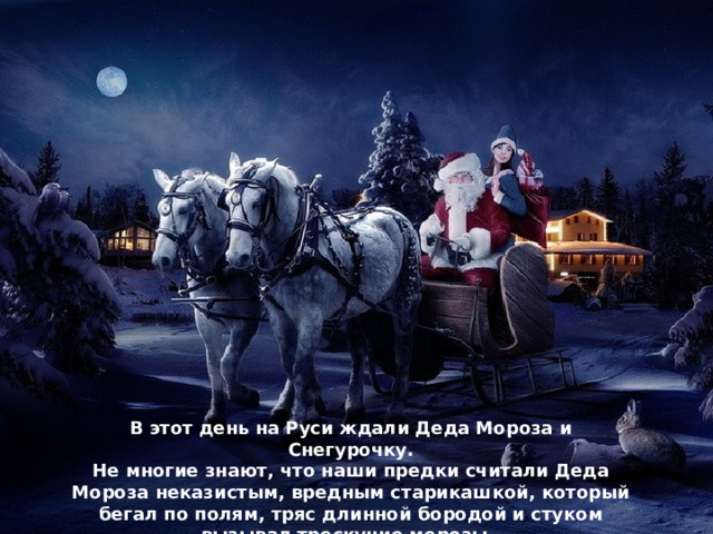 В этот день на Руси ждали Деда Мороза и Снегурочку. Не многие знают, что наши предки считали Деда Мороза неказистым, вредным старикашкой, который бегал по полям, тряс длинной бородой и стуком вызывал трескучие морозы.