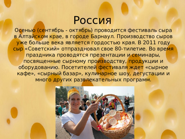 Россия Осенью (сентябрь - октябрь) проводится фестиваль сыра в Алтайском крае, в городе Барнаул. Производство сыров уже больше века является гордостью края. В 2011 году сыр «Советский» отпраздновал свое 80-тилетие. Во время праздника проводятся презентации и семинары, посвященные сырному производству, продукции и оборудованию. Посетителей фестиваля ждет «сырное кафе», «сырный базар», кулинарное шоу, дегустации и много других развлекательных программ.