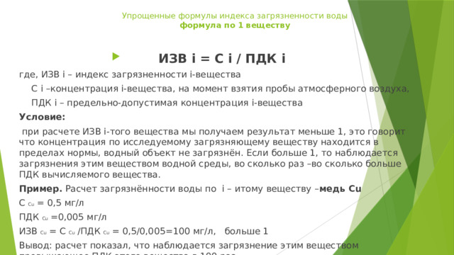 Упрощенные формулы индекса загрязненности воды  формула по 1 веществу ИЗВ i = C i / ПДК i где, ИЗВ i – индекс загрязненности i-вещества  C i –концентрация i-вещества, на момент взятия пробы атмосферного воздуха,  ПДК i – предельно-допустимая концентрация i-вещества Условие:  при расчете ИЗВ i-того вещества мы получаем результат меньше 1, это говорит что концентрация по исследуемому загрязняющему веществу находится в пределах нормы, водный объект не загрязнён. Если больше 1, то наблюдается загрязнения этим веществом водной среды, во сколько раз –во сколько больше ПДК вычисляемого вещества. Пример. Расчет загрязнённости воды по i – итому веществу – медь Сu C Сu = 0,5 мг/л ПДК Сu =0,005 мг/л ИЗВ Сu = C Сu /ПДК Сu = 0,5/0,005=100 мг/л, больше 1 Вывод: расчет показал, что наблюдается загрязнение этим веществом превышающее ПДК этого вещества в 100 раз.